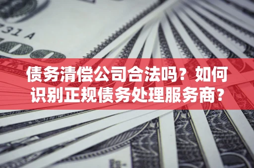 北京债务清偿公司合法吗？如何识别正规债务处理服务商？