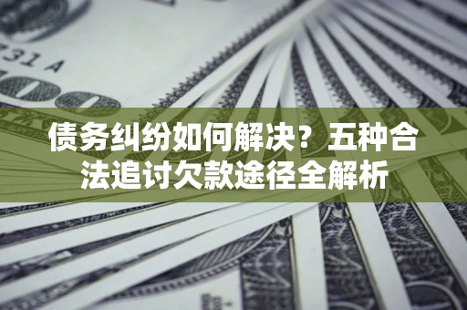 北京债务纠纷如何解决？五种合法追讨欠款途径全解析