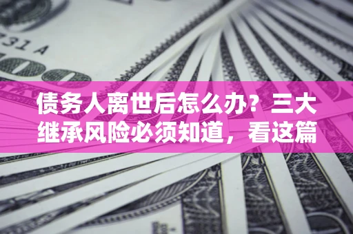 北京债务人离世后怎么办？三大继承风险必须知道，看这篇就够了