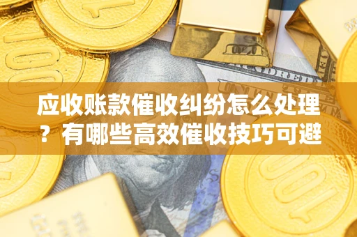 北京应收账款催收纠纷怎么处理？有哪些高效催收技巧可避免坏账？